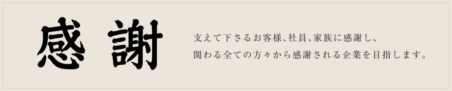 感謝 支えて下さるお客様、社員、家族に感謝し、関わる全ての方々から感謝される企業を目指します。