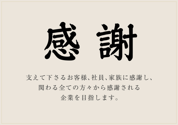 感謝 支えて下さるお客様、社員、家族に感謝し、関わる全ての方々から感謝される企業を目指します。